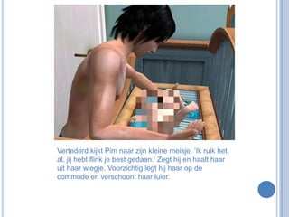 Vertederd kijkt Pim naar zijn kleine meisje. ‘Ik ruik het al, jij hebt flink je best gedaan.’ Zegt hij en haalt haar uit haar wiegje. Voorzichtig legt hij haar op de commode en verschoont haar luier.