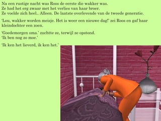Na een rustige nacht was Roos de eerste die wakker was. Ze had het erg zwaar met het verlies van haar broer.  Ze voelde zich heel.. Alleen. De laatste overlevende van de tweede generatie. ‘ Lou, wakker worden meisje. Het is weer een nieuwe dag!’ zei Roos en gaf haar kleindochter een zoen. ‘ Goedemorgen oma.’ zuchtte ze, terwijl ze opstond. ‘Ik ben nog zo moe.’ ‘ Ik ken het lieverd, ik ken het.’ 