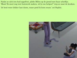 Nadat ze zich iets had opgefrist, plofte Milou op de grond met haar schriftje. ‘Mam! Ik moet nog wat huiswerk maken, wil je me helpen?’ riep ze naar de keuken. ‘ Je bent weer lekker laat dame, maar goed ik kom eraan.’ zei Sophie. 