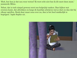 ‘ Huh, hoe kan je dat nou weer weten? Ik weet echt niet hoe ik dit moet doen mam.’ jammerde Milou. ‘ Schat, dat is toch simpel gewoon eerst een hulprijtje maken. Dan kijken wat overeen komt, dat aftrekken en langs de kantlijn schrijven wat je doet en dan dat bij elkaar optellen. Denk daar maar eens over na, dan is het heel makkelijk te begrijpen.’ legde Sophie uit. 