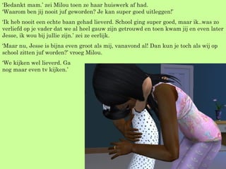 ‘ Bedankt mam.’ zei Milou toen ze haar huiswerk af had. ‘Waarom ben jij nooit juf geworden? Je kan super goed uitleggen!’ ‘ Ik heb nooit een echte baan gehad lieverd. School ging super goed, maar ik..was zo verliefd op je vader dat we al heel gauw zijn getrouwd en toen kwam jij en even later Jesse, ik wou bij jullie zijn.’ zei ze eerlijk. ‘ Maar nu, Jesse is bijna even groot als mij, vanavond al! Dan kun je toch als wij op school zitten juf worden?’ vroeg Milou. ‘ We kijken wel lieverd. Ga  nog maar even tv kijken.’ 