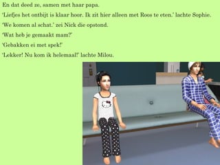 En dat deed ze, samen met haar papa. ‘ Liefjes het ontbijt is klaar hoor. Ik zit hier alleen met Roos te eten.’ lachte Sophie. ‘ We komen al schat.’ zei Nick die opstond. ‘ Wat heb je gemaakt mam?’ ‘ Gebakken ei met spek!’ ‘ Lekker! Nu kom ik helemaal!’ lachte Milou. 