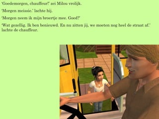 ‘ Goedemorgen, chauffeur!’ zei Milou vrolijk. ‘ Morgen meissie.’ lachte hij. ‘ Morgen neem ik mijn broertje mee. Goed?’ ‘ Wat gezellig. Ik ben benieuwd. En nu zitten jij, we moeten nog heel de straat af.’ lachte de chauffeur. 