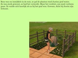 Roos was nu inmiddels in de tuin, ze gaf de planten rond Justins graf water. Ze was sterk geweest, ze had het verwerkt. Maar het verdriet, zou nooit verloren gaan. Ze voelde zich heerlijk als ze bij het graf was. Gewoon, dicht bij Justin zijn lichaam. 