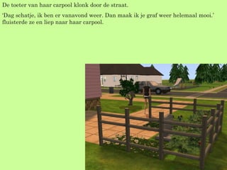 De toeter van haar carpool klonk door de straat. ‘ Dag schatje, ik ben er vanavond weer. Dan maak ik je graf weer helemaal mooi.’ fluisterde ze en liep naar haar carpool. 