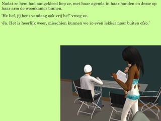 Nadat ze hem had aangekleed liep ze, met haar agenda in haar handen en Jesse op haar arm de woonkamer binnen. ‘ He lief, jij bent vandaag ook vrij he?’ vroeg ze. ‘ Ja. Het is heerlijk weer, misschien kunnen we zo even lekker naar buiten ofzo.’  