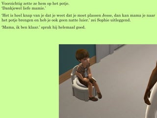 Voorzichtig zette ze hem op het potje. ‘Dankjewel liefe mamie.’  ‘ Het is heel knap van je dat je weet dat je moet plassen Jesse, dan kan mama je naar het potje brengen en heb je ook geen natte luier.’ zei Sophie uitleggend. ‘ Mama, ik ben klaar.’ sprak hij helemaal goed. 
