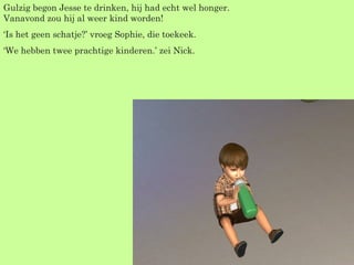 Gulzig begon Jesse te drinken, hij had echt wel honger. Vanavond zou hij al weer kind worden! ‘ Is het geen schatje?’ vroeg Sophie, die toekeek. ‘ We hebben twee prachtige kinderen.’ zei Nick. 