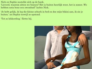 Nick en Sophie nestelde zich op de bank. ‘Lieverd, waarom zitten we binnen? Het is buiten heerlijk weer, het is zomer. We hebben nota bene een zwembad!’ lachte Nick. ‘ Je hebt gelijk, ik leg die kleine schurk in bed en doe mijn bikini aan, ik zie je buiten.’ zei Sophie terwijl ze opstond. ‘ Tot zo lekkerding.’ flirtte hij. 
