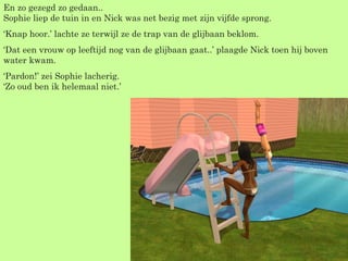 En zo gezegd zo gedaan.. Sophie liep de tuin in en Nick was net bezig met zijn vijfde sprong. ‘ Knap hoor.’ lachte ze terwijl ze de trap van de glijbaan beklom. ‘ Dat een vrouw op leeftijd nog van de glijbaan gaat..’ plaagde Nick toen hij boven water kwam. ‘ Pardon!’ zei Sophie lacherig. ‘Zo oud ben ik helemaal niet.’ 