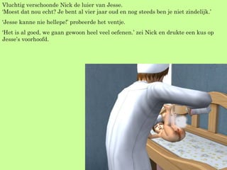 Vluchtig verschoonde Nick de luier van Jesse. ‘Moest dat nou echt? Je bent al vier jaar oud en nog steeds ben je niet zindelijk.’  ‘ Jesse kanne nie hellepe!’ probeerde het ventje. ‘ Het is al goed, we gaan gewoon heel veel oefenen.’ zei Nick en drukte een kus op Jesse’s voorhoofd. 