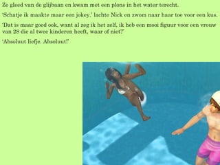 Ze gleed van de glijbaan en kwam met een plons in het water terecht. ‘ Schatje ik maakte maar een jokey.’ lachte Nick en zwom naar haar toe voor een kus. ‘ Dat is maar goed ook, want al zeg ik het zelf, ik heb een mooi figuur voor een vrouw van 28 die al twee kinderen heeft, waar of niet?’ ‘ Absoluut liefje. Absoluut!’  