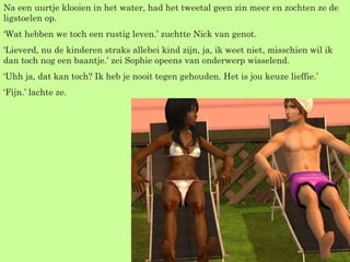 Na een uurtje klooien in het water, had het tweetal geen zin meer en zochten ze de ligstoelen op. ‘ Wat hebben we toch een rustig leven.’ zuchtte Nick van genot. ‘ Lieverd, nu de kinderen straks allebei kind zijn, ja, ik weet niet, misschien wil ik dan toch nog een baantje.’ zei Sophie opeens van onderwerp wisselend. ‘ Uhh ja, dat kan toch? Ik heb je nooit tegen gehouden. Het is jou keuze lieffie.’ ‘ Fijn.’ lachte ze. 
