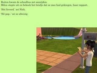 Buiten kwam de schoolbus net aanrijden. Milou stapte uit en bekeek het briefje dat ze mee had gekregen, haar rapport. ‘ Hoi lieverd.’ zei Nick. ‘ Hé pap..’ zei ze afwezig.  
