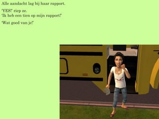 Alle aandacht lag bij haar rapport. ‘ YES!’ riep ze. ‘Ik heb een tien op mijn rapport!’ ‘ Wat goed van je!’ 