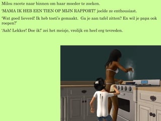 Milou racete naar binnen om haar moeder te zoeken. ‘ MAMA IK HEB EEN TIEN OP MIJN RAPPORT!’ joelde ze enthousiast. ‘ Wat goed lieverd! Ik heb tosti’s gemaakt.  Ga je aan tafel zitten? En wil je papa ook roepen?’  ‘ Aah! Lekker! Doe ik!’ zei het meisje, vrolijk en heel erg tevreden. 