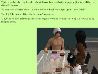 Tijdens de lunch ging het de hele tijd over het prachtige rapportcijfer van Milou, ze straalde gewoon. ‘ Je bent een slimme meid. Je oma zal vast heel trots zijn!’ glimlachte Nick. ‘ Denk je? Is oma al bijna thuis mam?’ vroeg ze. ‘ Uh, binnen tien minuutjes moet ze ongeveer thuis komen.’ zei Sophie terwijl ze op de klok keek. 