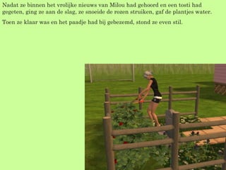 Nadat ze binnen het vrolijke nieuws van Milou had gehoord en een tosti had gegeten, ging ze aan de slag, ze snoeide de rozen struiken, gaf de plantjes water. Toen ze klaar was en het paadje had bij gebezemd, stond ze even stil.  