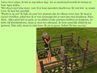 ‘ Lieve lieve schat, ik mis je nog iedere dag.’ zei ze emotioneel,terwijl de tranen in haar ogen prikte. ‘Het duurt niet lang meer, voor ik je kom opzoeken daarboven. Ik voel dat.’ ze stopte even. Ze had het moeilijk. ‘Wacht je op me? Ik kijk uit naar het moment dat we elkaar weer zien. Ik moet je zoveel vertellen, ookal ben ik er van overtuigd dat je weet dat onze kinderen, Sara, Nick.. Alles goed met ze gaat, ze nu allebei leuke partners hebben en kinderen. Je hebt vijf kleinkinderen, maar je weet het allemaal. Je bent namelijk altijd bij me geweest. Niet echt, maar in mijn hart. Ik zie je gauw, liefste! Ik hou van jou.’  