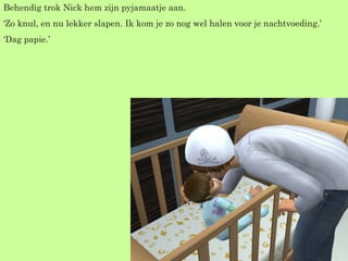 Behendig trok Nick hem zijn pyjamaatje aan. ‘ Zo knul, en nu lekker slapen. Ik kom je zo nog wel halen voor je nachtvoeding.’ ‘ Dag papie.’  