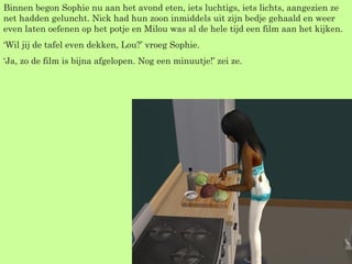 Binnen begon Sophie nu aan het avond eten, iets luchtigs, iets lichts, aangezien ze net hadden geluncht. Nick had hun zoon inmiddels uit zijn bedje gehaald en weer even laten oefenen op het potje en Milou was al de hele tijd een film aan het kijken. ‘ Wil jij de tafel even dekken, Lou?’ vroeg Sophie. ‘ Ja, zo de film is bijna afgelopen. Nog een minuutje!’ zei ze. 