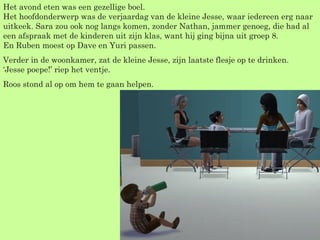 Het avond eten was een gezellige boel. Het hoofdonderwerp was de verjaardag van de kleine Jesse, waar iedereen erg naar uitkeek. Sara zou ook nog langs komen, zonder Nathan, jammer genoeg, die had al een afspraak met de kinderen uit zijn klas, want hij ging bijna uit groep 8. En Ruben moest op Dave en Yuri passen. Verder in de woonkamer, zat de kleine Jesse, zijn laatste flesje op te drinken. ‘Jesse poepe!’ riep het ventje. Roos stond al op om hem te gaan helpen. 