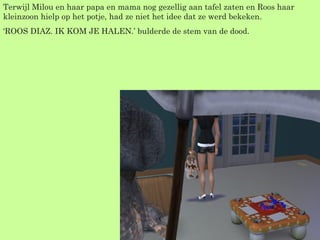 Terwijl Milou en haar papa en mama nog gezellig aan tafel zaten en Roos haar kleinzoon hielp op het potje, had ze niet het idee dat ze werd bekeken. ‘ ROOS DIAZ. IK KOM JE HALEN.’ bulderde de stem van de dood. 