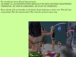 Er verschenen twee Hawaï-danseressen. ‘JE HEBT AL JE WENSPUNTEN BEHAALT EN EEN GOUDEN GRAFSTEEN VERDIEND. JE TIJD IS GEKOMEN, JE GAAT NU STERVEN.’ Roos schrok zich een hoedje en de kleine Jesse begreep er niets van. Was dit zijn verjaardag? Met die danseresjes? Hij vond die meneer maar eng. 