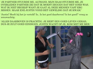 ‘ JE PARTNER STUURDE ME. ALTHANS, MIJN BAAS STUURDE ME, JE OVERLEDEN PARTNER ZEI DAT IK MOEST ZEGGEN DAT HET GOED WAS. WAT IK NIET BEGRIJP WANT JE GAAT AL DEZE MENSEN VAST ERG MISSEN. MAAR ENE JUSTIN VOND HET GEWELDIG DAT JE KWAM.’ ‘ Justin? Heeft hij het je verteld? Is.. Is het goed daarboven? Is het goed?’ vroeg ze zenuwachtig. ‘ ALLES DAARBOVEN IS PRACHTIG. JE HEBT EEN GOED LEVEN GEHAD, DUS JE ZULT GOED EINDIGEN. JUSTIN WACHT OP JE. KOM MET ME MEE.’ 