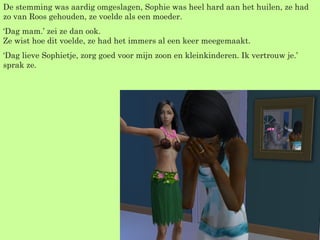 De stemming was aardig omgeslagen, Sophie was heel hard aan het huilen, ze had zo van Roos gehouden, ze voelde als een moeder. ‘ Dag mam.’ zei ze dan ook. Ze wist hoe dit voelde, ze had het immers al een keer meegemaakt. ‘ Dag lieve Sophietje, zorg goed voor mijn zoon en kleinkinderen. Ik vertrouw je.’ sprak ze. 