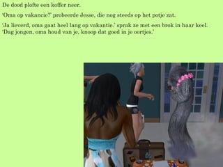 De dood plofte een koffer neer. ‘ Oma op vakancie?’ probeerde Jesse, die nog steeds op het potje zat. ‘ Ja lieverd, oma gaat heel lang op vakantie.’ sprak ze met een brok in haar keel. ‘Dag jongen, oma houd van je, knoop dat goed in je oortjes.’ 