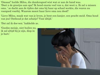 ‘ Omaaa!’ huilde Milou, die dondersgoed wist wat er aan de hand was. ‘Doet u de groetjes aan opa? Ik houd enorm veel van u, dat weet u. Ik zal u missen oma..’ ze dacht aan de tijden dat oma bij haar op school werkte, die waren nu voorgoed voorbij. Waarom moest haar lieve oma nou dood? ‘ Lieve Milou, maak wat van je leven, je bent een kanjer, een pracht meid. Oma houd van jou! Onthoud je dat schatje? Voor áltijd.’ ‘ Dat zal ik doe-oen.’ hakkelde ze. ‘ Goedzo meisje, niet huilen nu, ik zal altijd bij je zijn, diep in  je hart.’  
