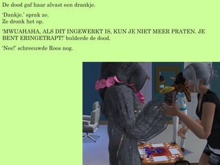 De dood gaf haar alvast een drankje.  ‘ Dankje.’ sprak ze. Ze dronk het op. ‘ MWUAHAHA, ALS DIT INGEWERKT IS, KUN JE NIET MEER PRATEN. JE BENT ERINGETRAPT!’ bulderde de dood. ‘ Nee!’ schreeuwde Roos nog. 
