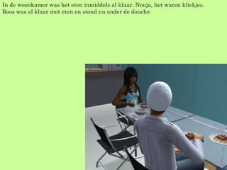 In de woonkamer was het eten inmiddels al klaar. Nouja, het waren kliekjes. Roos was al klaar met eten en stond nu onder de douche. 