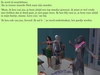 Ze werd al onzichtbaar. Als in trance staarde Nick naar zijn moeder. ‘ Mam, ik hou van jou, je bent altijd een top moeder geweest, ik moet er wel vrede mee hebben dat je dood gaat, je ziet papa weer. Ik ben blij voor je, je bent voor altijd in mijn hartje, mama. Love you.’ zei hij. ‘ Ik hou ook van jou, lieverd. Ik zal b- .’ ze werd onderbroken, het goedje werkte. 