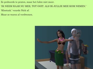 Ze probeerde te praten, maar het lukte niet meer. ‘ IK NEEM HAAR NU MEE, TOT OOIT. ALS IK JULLIE MEE KOM NEMEN.’ ‘ Klootzak.’ vuurde Nick af. Maar ze waren al verdwenen. 