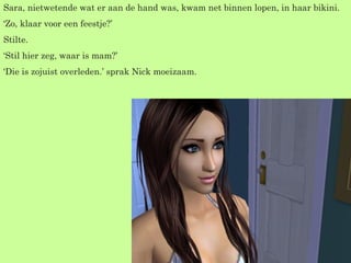 Sara, nietwetende wat er aan de hand was, kwam net binnen lopen, in haar bikini. ‘ Zo, klaar voor een feestje?’ Stilte. ‘ Stil hier zeg, waar is mam?’ ‘ Die is zojuist overleden.’ sprak Nick moeizaam. 