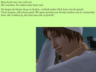 Sara keek star voor zich uit. Die woorden. Ze staken door haar ziel. Nu begon de kleine Jesse te huilen, verbluft pakte Nick hem van de grond. ‘Lieve jongen, alles komt goed. We gaan gewoon een feestje maken van je verjaardag hoor, dat verdien jij, dat had oma ook zo gewild.’ 