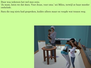 Daar was iedereen het wel mee eens. ‘Ja mam, laten we dat doen. Voor Jesse, voor oma.’ zei Milou, terwijl ze haar moeder omhelsde. Sara die nog niets had gesproken, knikte alleen maar en veegde wat tranen weg. 