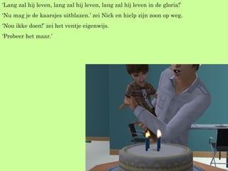 ‘ Lang zal hij leven, lang zal hij leven, lang zal hij leven in de gloria!’  ‘ Nu mag je de kaarsjes uitblazen.’ zei Nick en hielp zijn zoon op weg. ‘ Nou ikke doen!’ zei het ventje eigenwijs. ‘ Probeer het maar.’ 