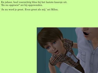 En jahoor, heel voorzichtig blies hij het laatste kaarsje uit. ‘En nu opgroeie!’ zei hij opgewonden. ‘ Ja nu word je groot. Even groot als mij.’ zei Milou. 