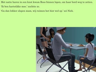 Met natte haren in een knot kwam Roos binnen lopen, om haar bord weg te zetten. ‘ Ik ben hartstikke moe.’ zuchtte ze. ‘ Ga dan lekker slapen mam, wij ruimen het hier wel op.’ zei Nick. 