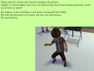 ‘ Daar gaat ie!’ waren zijn laatste woordjes als peuter. Sophie en Nick hadden wel even een brok in hun keel, hun laatste peutertje, werd nu al weer zo groot! En ergens, in die tinteling, werd Jesse overspoeld met liefde. En zelf wist hij maar al te goed, dat die van oma kwam. Ze was bij hem. 
