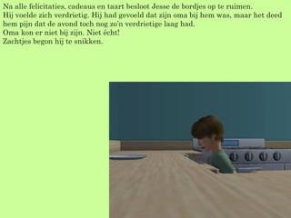 Na alle felicitaties, cadeaus en taart besloot Jesse de bordjes op te ruimen. Hij voelde zich verdrietig. Hij had gevoeld dat zijn oma bij hem was, maar het deed hem pijn dat de avond toch nog zo’n verdrietige laag had. Oma kon er niet bij zijn. Niet écht! Zachtjes begon hij te snikken. 