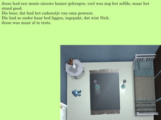 Jesse had een mooie nieuwe kamer gekregen, veel was nog het zelfde, maar het stond goed. Die beer, dat had het cadeautje van oma geweest.  Die had ze onder haar bed liggen, ingepakt, dat wist Nick. Jesse was maar al te trots. 