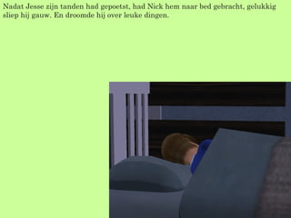 Nadat Jesse zijn tanden had gepoetst, had Nick hem naar bed gebracht, gelukkig sliep hij gauw. En droomde hij over leuke dingen. 
