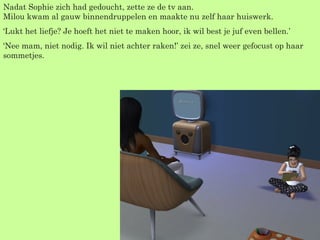 Nadat Sophie zich had gedoucht, zette ze de tv aan. Milou kwam al gauw binnendruppelen en maakte nu zelf haar huiswerk. ‘ Lukt het liefje? Je hoeft het niet te maken hoor, ik wil best je juf even bellen.’ ‘ Nee mam, niet nodig. Ik wil niet achter raken!’ zei ze, snel weer gefocust op haar sommetjes. 