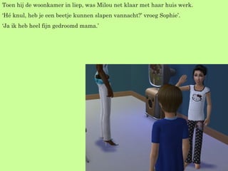 Toen hij de woonkamer in liep, was Milou net klaar met haar huis werk. ‘ Hé knul, heb je een beetje kunnen slapen vannacht?’ vroeg Sophie’. ‘ Ja ik heb heel fijn gedroomd mama.’ 