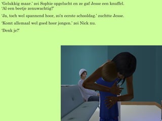 ‘ Gelukkig maar.’ zei Sophie opgelucht en ze gaf Jesse een knuffel. ‘Al een beetje zenuwachtig?’  ‘ Ja, toch wel spannend hoor, zo’n eerste schooldag.’ zuchtte Jesse. ‘ Komt allemaal wel goed hoor jongen.’ zei Nick nu. ‘ Denk je?’  
