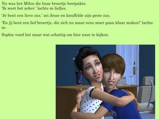 Nu was het Milou die haar broertje beetpakte. ‘Ik weet het zeker.’ lachte ze liefjes. ‘ Je bent een lieve zus.’ zei Jesse en knuffelde zijn grote zus. ‘ En jij bent een lief broertje, die zich nu maar eens moet gaan klaar maken!’ lachte ze. Sophie vond het maar wat schattig om hier naar te kijken. 